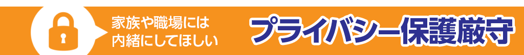 家族や職場には内緒にしてほしい『プライバシー保護厳守』